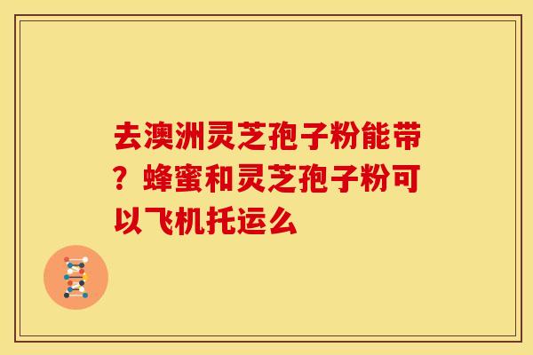 去澳洲灵芝孢子粉能带？蜂蜜和灵芝孢子粉可以飞机托运么