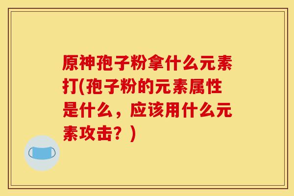 原神孢子粉拿什么元素打(孢子粉的元素属性是什么,应该用什么元素攻击?)