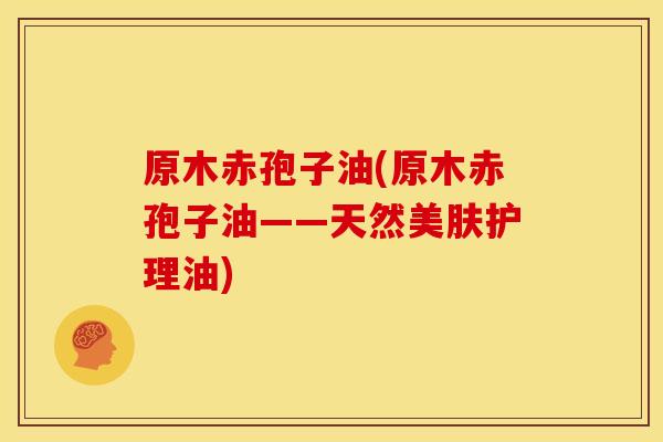 原木赤孢子油(原木赤孢子油——天然美肤护理油)
