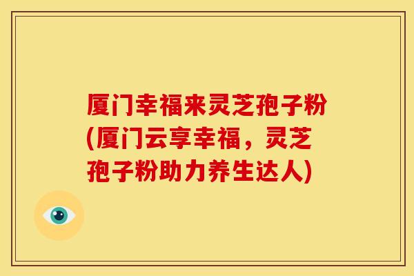 厦门幸福来灵芝孢子粉(厦门云享幸福，灵芝孢子粉助力养生达人)