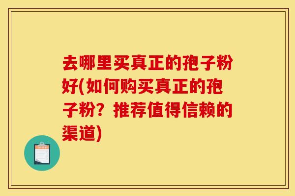 去哪里买真正的孢子粉好(如何购买真正的孢子粉?推荐值得信赖的渠道)