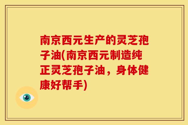 南京西元生产的灵芝孢子油(南京西元制造纯正灵芝孢子油,身体健康好帮手)