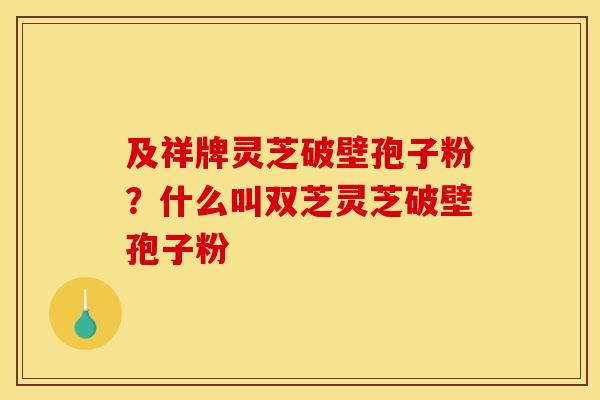 及祥牌灵芝破壁孢子粉?什么叫双芝灵芝破壁孢子粉
