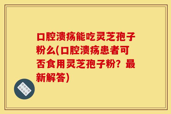 口腔溃疡能吃灵芝孢子粉么(口腔溃疡患者可否食用灵芝孢子粉?最新解答)