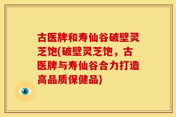 古医牌和寿仙谷破壁灵芝饱(破壁灵芝饱，古医牌与寿仙谷合力打造高品质保健品)