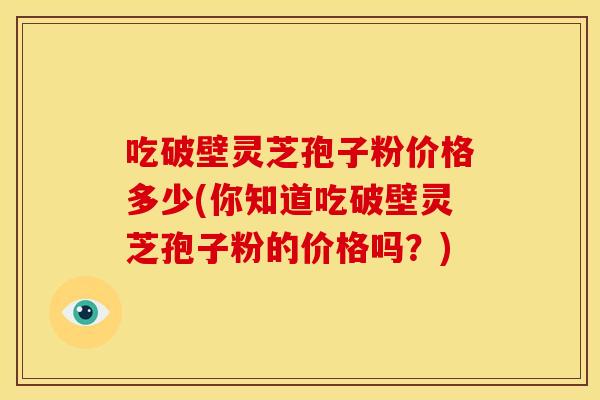 吃破壁灵芝孢子粉价格多少(你知道吃破壁灵芝孢子粉的价格吗?)