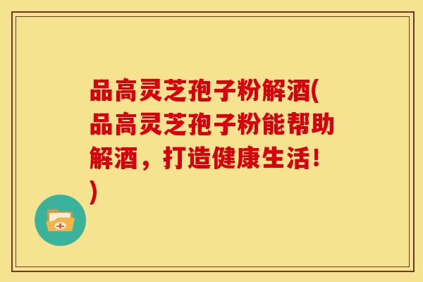 品高灵芝孢子粉解酒(品高灵芝孢子粉能帮助解酒,打造健康生活!)