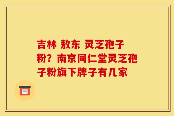 吉林 敖东 灵芝孢子粉?南京同仁堂灵芝孢子粉旗下牌子有几家
