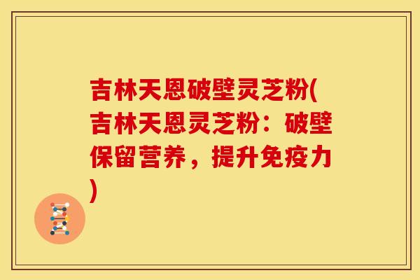 吉林天恩破壁灵芝粉(吉林天恩灵芝粉:破壁保留营养,提升免疫力)