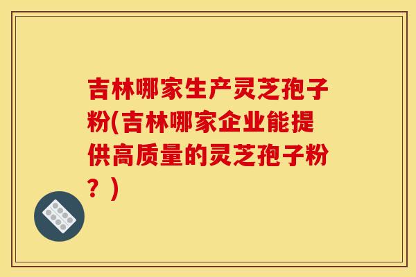 吉林哪家生产灵芝孢子粉(吉林哪家企业能提供高质量的灵芝孢子粉?)
