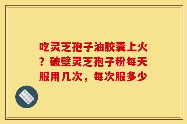 吃灵芝孢子油胶囊上火?破壁灵芝孢子粉每天服用几次,每次服多少