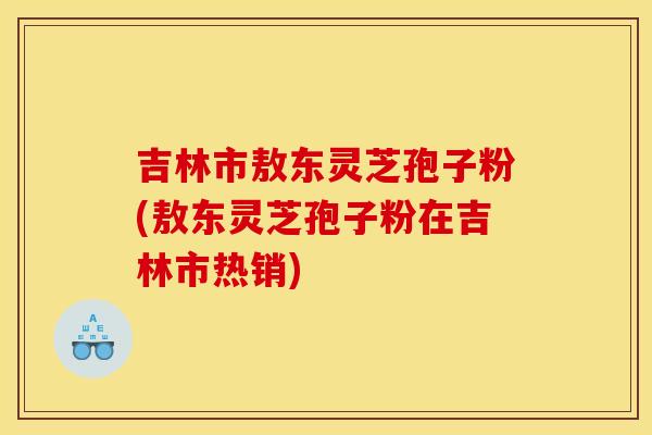 吉林市敖东灵芝孢子粉(敖东灵芝孢子粉在吉林市热销)