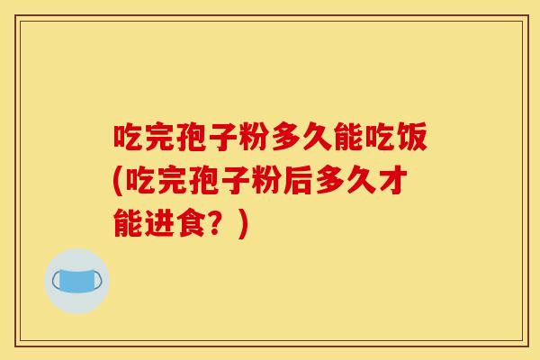 吃完孢子粉多久能吃饭(吃完孢子粉后多久才能进食？)