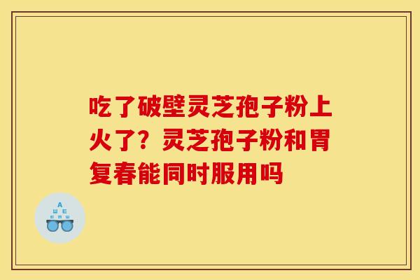 吃了破壁灵芝孢子粉上火了?灵芝孢子粉和胃复春能同时服用吗