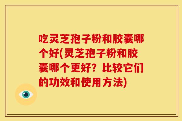 吃灵芝孢子粉和胶囊哪个好(灵芝孢子粉和胶囊哪个更好?比较它们的功效和使用方法)