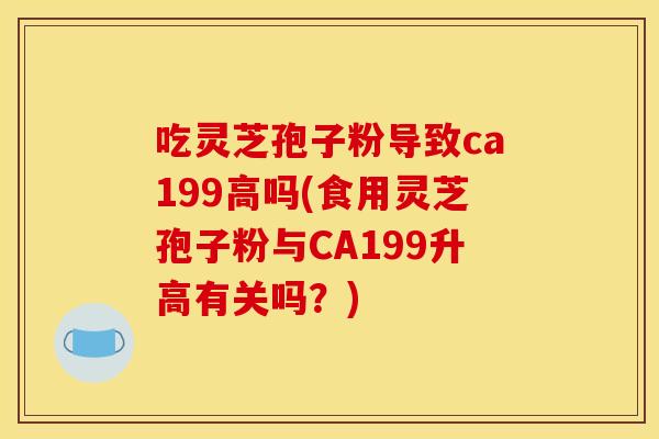 吃灵芝孢子粉导致ca199高吗(食用灵芝孢子粉与CA199升高有关吗?)