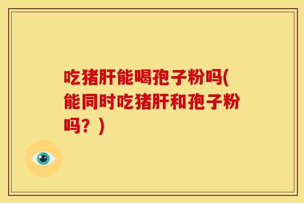 吃猪肝能喝孢子粉吗(能同时吃猪肝和孢子粉吗?)