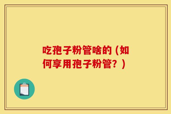 吃孢子粉管啥的 (如何享用孢子粉管?)