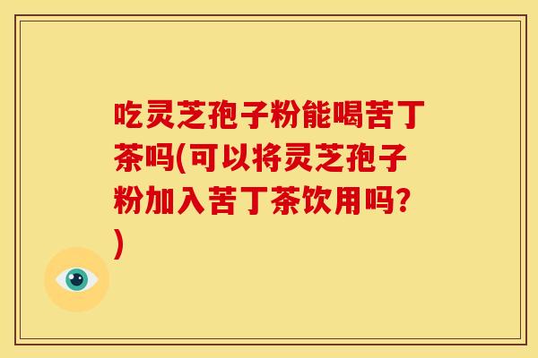 吃灵芝孢子粉能喝苦丁茶吗(可以将灵芝孢子粉加入苦丁茶饮用吗?)