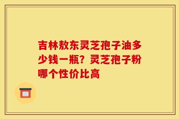 吉林敖东灵芝孢子油多少钱一瓶?灵芝孢子粉哪个性价比高