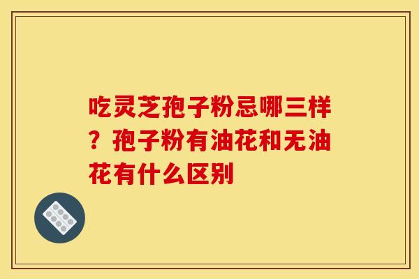 吃灵芝孢子粉忌哪三样?孢子粉有油花和无油花有什么区别