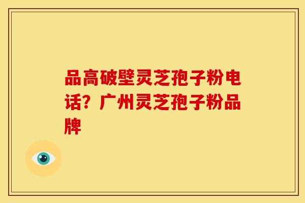 品高破壁灵芝孢子粉电话？广州灵芝孢子粉品牌