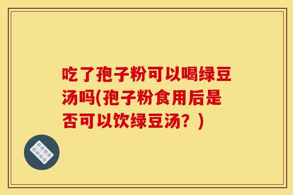 吃了孢子粉可以喝绿豆汤吗(孢子粉食用后是否可以饮绿豆汤?)