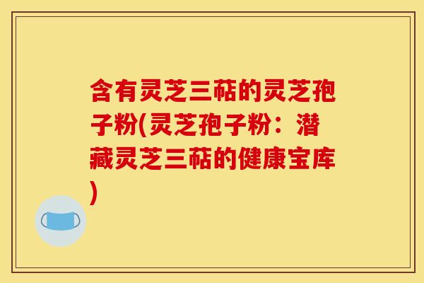 含有灵芝三萜的灵芝孢子粉(灵芝孢子粉:潜藏灵芝三萜的健康宝库)