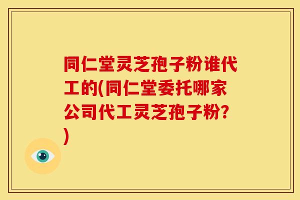 同仁堂灵芝孢子粉谁代工的(同仁堂委托哪家公司代工灵芝孢子粉？)