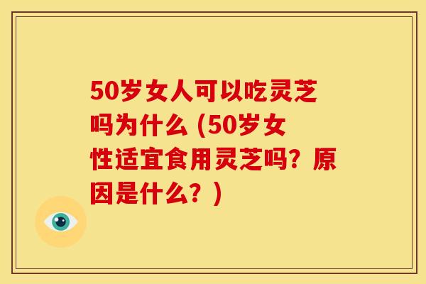 50岁女人可以吃灵芝吗为什么 (50岁女性适宜食用灵芝吗?原因是什么?)
