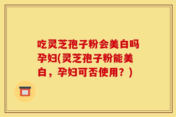 吃灵芝孢子粉会美白吗孕妇(灵芝孢子粉能美白,孕妇可否使用?)