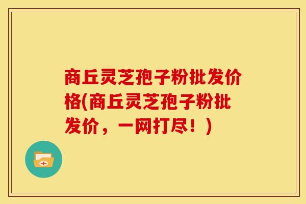 商丘灵芝孢子粉批发价格(商丘灵芝孢子粉批发价,一网打尽!)