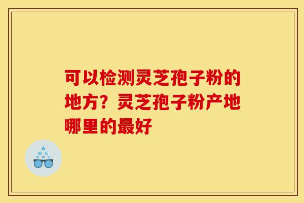 可以检测灵芝孢子粉的地方？灵芝孢子粉产地哪里的最好