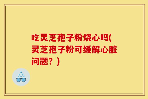 吃灵芝孢子粉烧心吗(灵芝孢子粉可缓解心脏问题?)