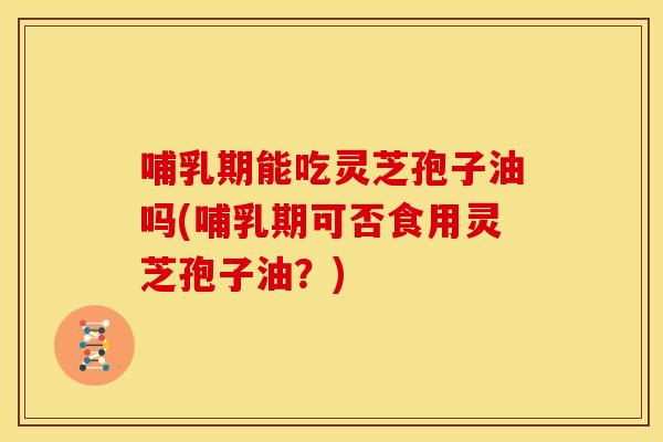 哺乳期能吃灵芝孢子油吗(哺乳期可否食用灵芝孢子油?)