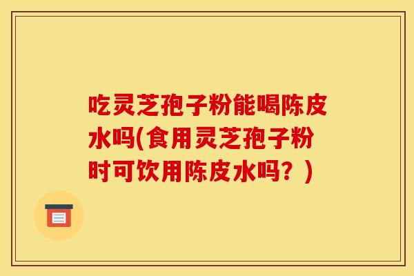 吃灵芝孢子粉能喝陈皮水吗(食用灵芝孢子粉时可饮用陈皮水吗？)