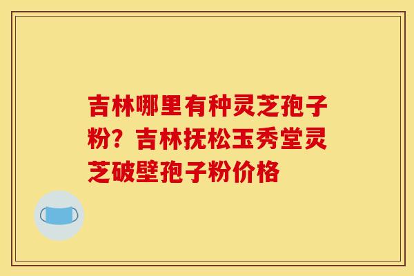 吉林哪里有种灵芝孢子粉?吉林抚松玉秀堂灵芝破壁孢子粉价格