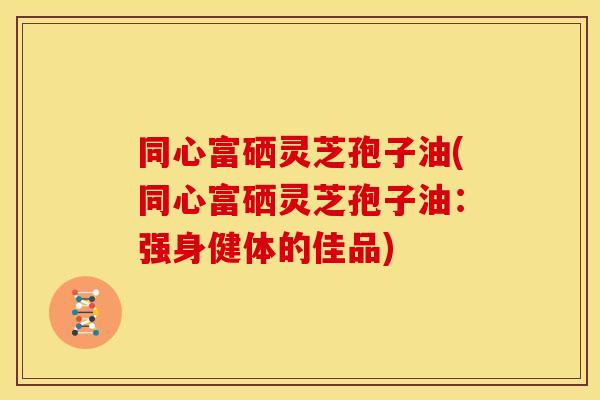 同心富硒灵芝孢子油(同心富硒灵芝孢子油：强身健体的佳品)