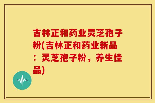 吉林正和药业灵芝孢子粉(吉林正和药业新品：灵芝孢子粉，养生佳品)