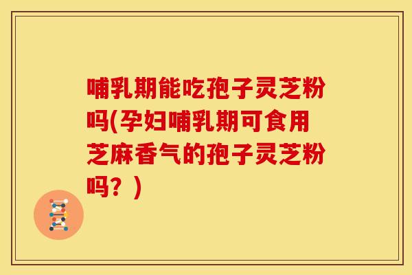 哺乳期能吃孢子灵芝粉吗(孕妇哺乳期可食用芝麻香气的孢子灵芝粉吗?)