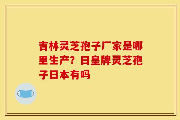 吉林灵芝孢子厂家是哪里生产？日皇牌灵芝孢子日本有吗