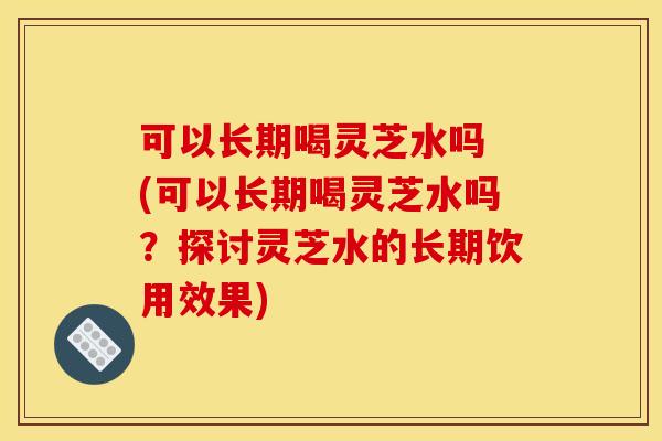 可以长期喝灵芝水吗 (可以长期喝灵芝水吗?探讨灵芝水的长期饮用效果)