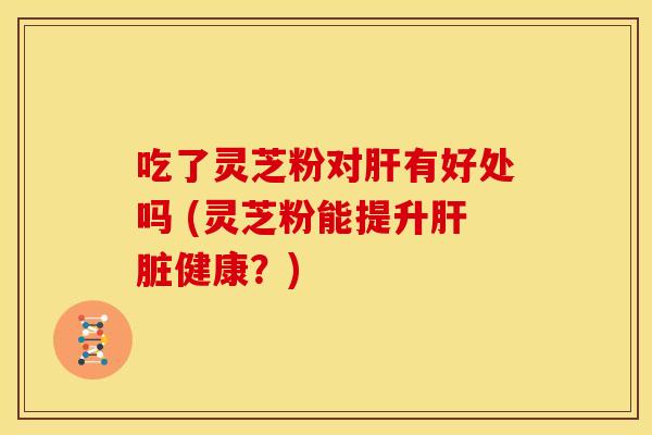 吃了灵芝粉对肝有好处吗 (灵芝粉能提升肝脏健康?)