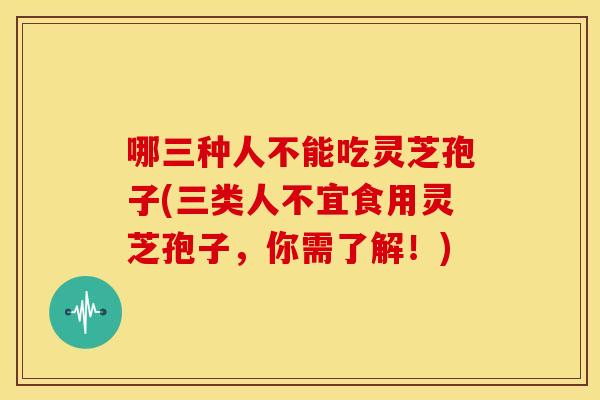哪三种人不能吃灵芝孢子(三类人不宜食用灵芝孢子,你需了解!)