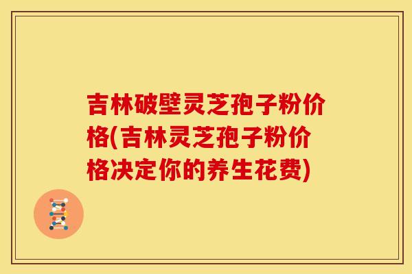 吉林破壁灵芝孢子粉价格(吉林灵芝孢子粉价格决定你的养生花费)
