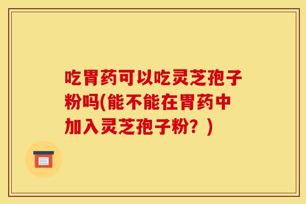 吃胃药可以吃灵芝孢子粉吗(能不能在胃药中加入灵芝孢子粉？)
