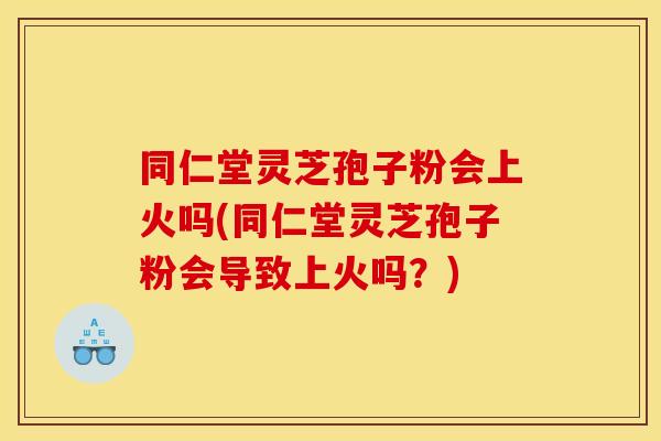 同仁堂灵芝孢子粉会上火吗(同仁堂灵芝孢子粉会导致上火吗？)