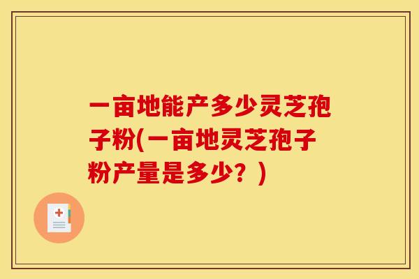 一亩地能产多少灵芝孢子粉(一亩地灵芝孢子粉产量是多少?)