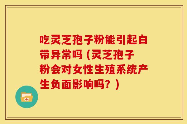 吃灵芝孢子粉能引起白带异常吗 (灵芝孢子粉会对女性生殖系统产生负面影响吗?)