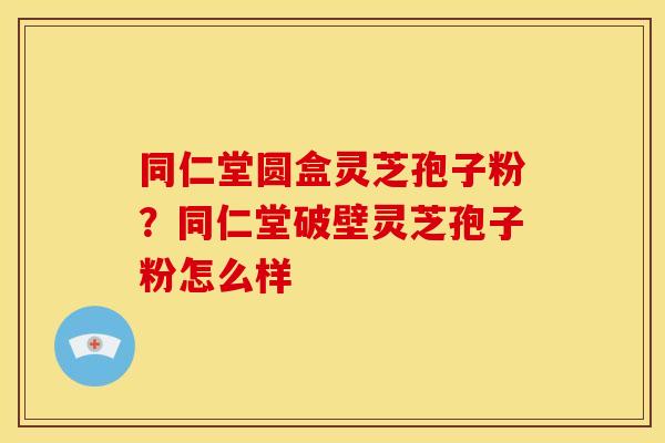 同仁堂圆盒灵芝孢子粉?同仁堂破壁灵芝孢子粉怎么样